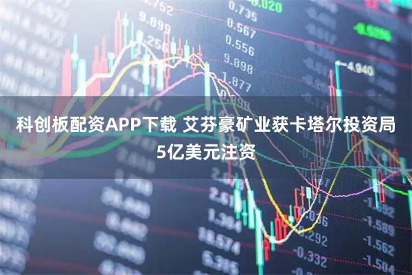 科创板配资APP下载 艾芬豪矿业获卡塔尔投资局5亿美元注资