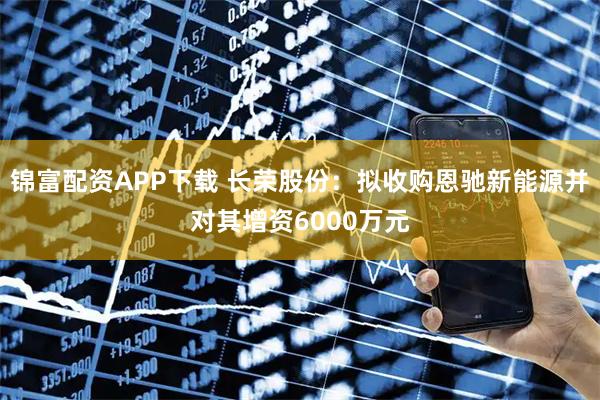 锦富配资APP下载 长荣股份：拟收购恩驰新能源并对其增资6000万元