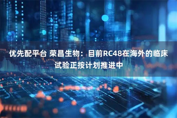 优先配平台 荣昌生物：目前RC48在海外的临床试验正按计划推进中