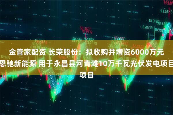 金管家配资 长荣股份：拟收购并增资6000万元恩驰新能源 用于永昌县河青滩10万千瓦光伏发电项目