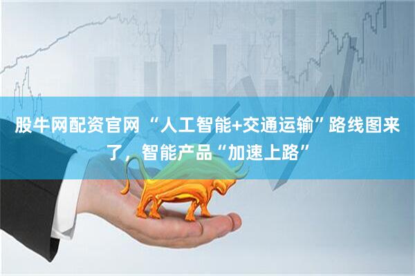 股牛网配资官网 “人工智能+交通运输”路线图来了，智能产品“加速上路”