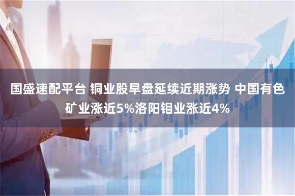 国盛速配平台 铜业股早盘延续近期涨势 中国有色矿业涨近5%洛阳钼业涨近4%