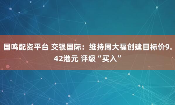 国鸣配资平台 交银国际：维持周大福创建目标价9.42港元 评级“买入”