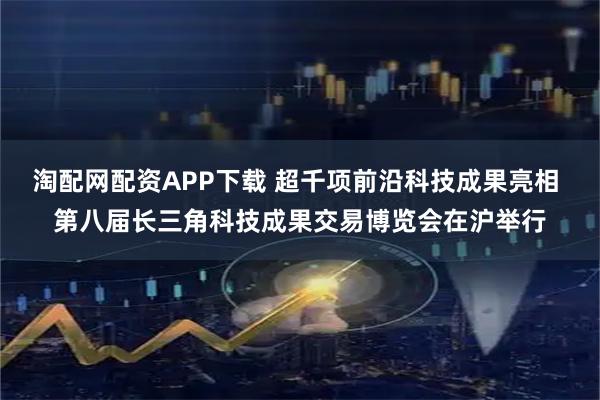 淘配网配资APP下载 超千项前沿科技成果亮相 第八届长三角科技成果交易博览会在沪举行