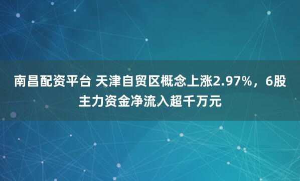南昌配资平台 天津自贸区概念上涨2.97%，6股主力资金净流入超千万元