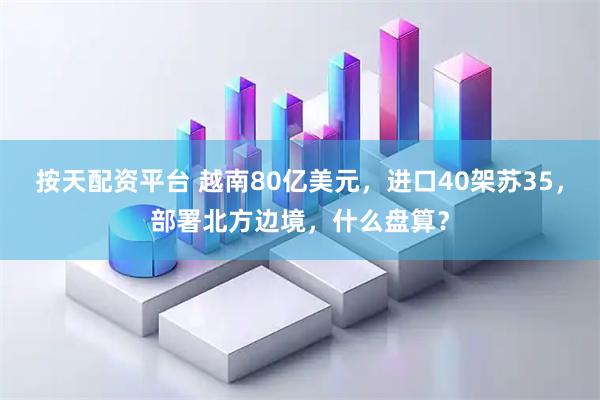 按天配资平台 越南80亿美元，进口40架苏35，部署北方边境，什么盘算？