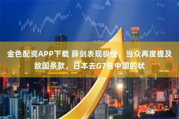 金色配资APP下载 薛剑表现极佳，当众再度提及敌国条款，日本去G7告中国的状
