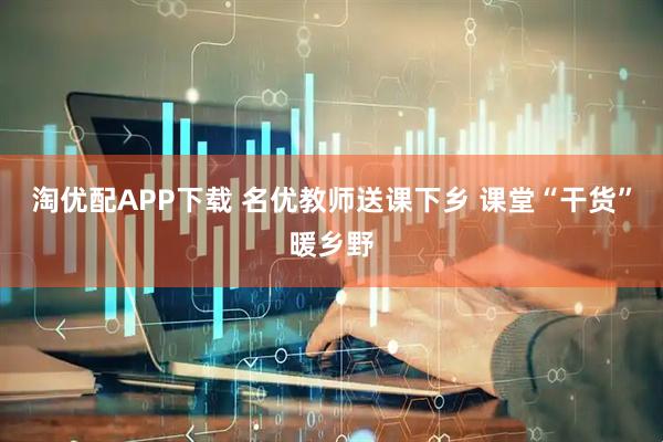 淘优配APP下载 名优教师送课下乡 课堂“干货”暖乡野
