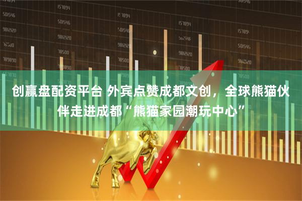 创赢盘配资平台 外宾点赞成都文创，全球熊猫伙伴走进成都“熊猫家园潮玩中心”