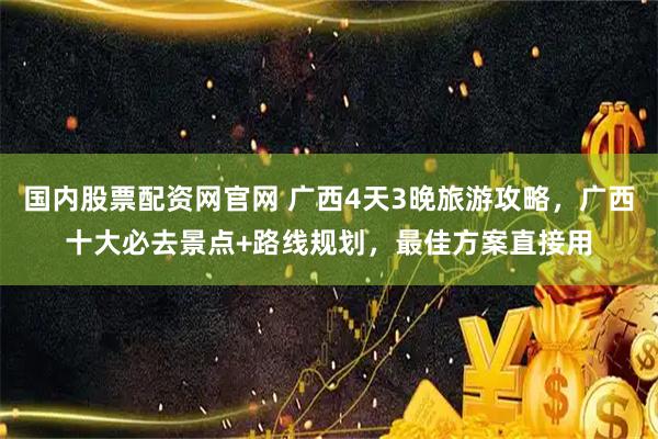 国内股票配资网官网 广西4天3晚旅游攻略，广西十大必去景点+路线规划，最佳方案直接用