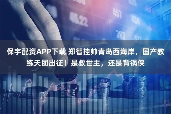 保宇配资APP下载 郑智挂帅青岛西海岸，国产教练天团出征！是救世主，还是背锅侠