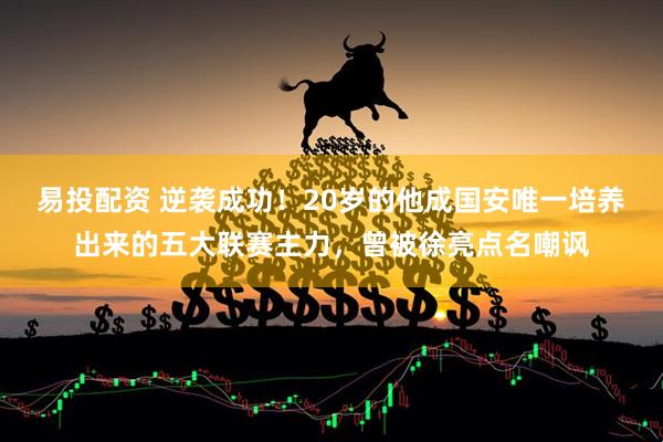 易投配资 逆袭成功！20岁的他成国安唯一培养出来的五大联赛主力，曾被徐亮点名嘲讽