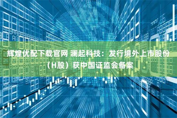 辉煌优配下载官网 澜起科技：发行境外上市股份（H股）获中国证监会备案