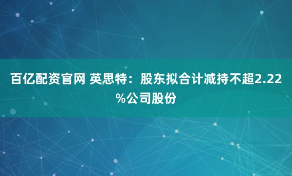 百亿配资官网 英思特：股东拟合计减持不超2.22%公司股份