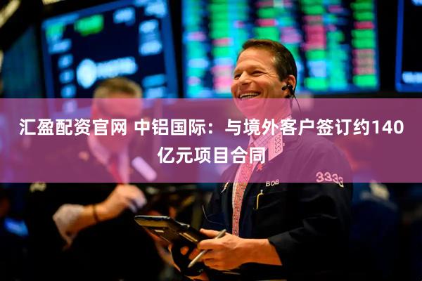 汇盈配资官网 中铝国际：与境外客户签订约140亿元项目合同