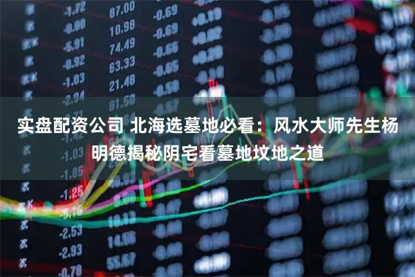 实盘配资公司 北海选墓地必看：风水大师先生杨明德揭秘阴宅看墓地坟地之道
