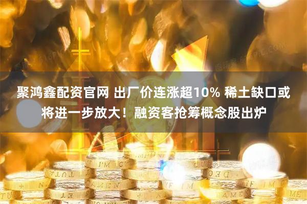 聚鸿鑫配资官网 出厂价连涨超10% 稀土缺口或将进一步放大！融资客抢筹概念股出炉