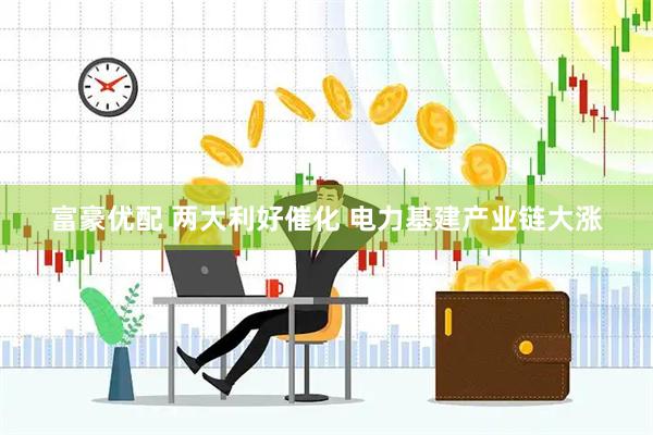 富豪优配 两大利好催化 电力基建产业链大涨