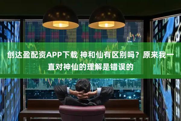 创达盈配资APP下载 神和仙有区别吗？原来我一直对神仙的理解是错误的